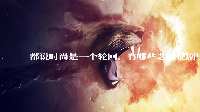 都说时尚是一个轮回，有哪些老电视剧里面的穿搭到现在都还是很潮的呢？