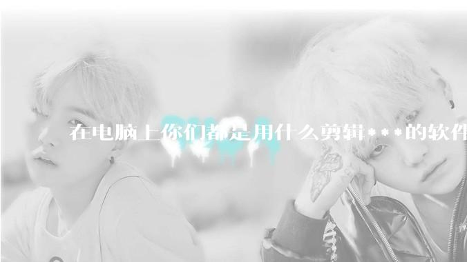 在电脑上你们都是用什么剪辑***的软件啊？