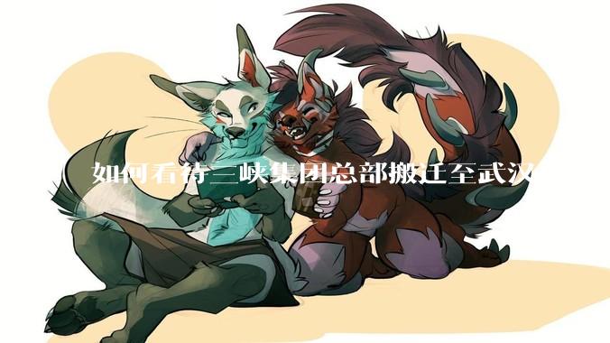 如何看待三峡集团总部搬迁至武汉？