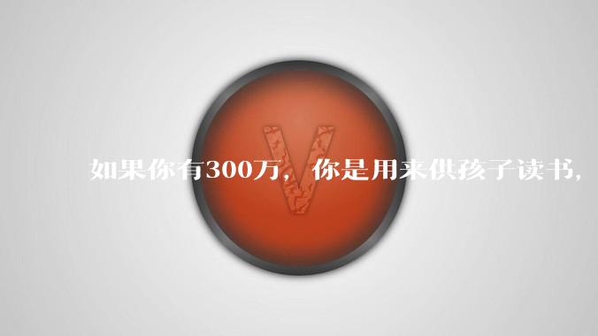 如果你有300万，你是用来供孩子读书，还是留着以后给ta买房或者保底？